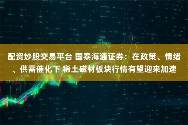 配资炒股交易平台 国泰海通证券：在政策、情绪、供需催化下 稀土磁材板块行情有望迎来加速
