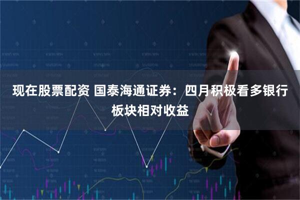 现在股票配资 国泰海通证券：四月积极看多银行板块相对收益