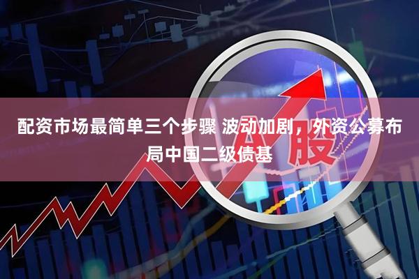 配资市场最简单三个步骤 波动加剧，外资公募布局中国二级债基