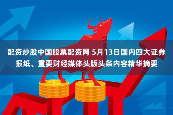 配资炒股中国股票配资网 5月13日国内四大证券报纸、重要财经媒体头版头条内容精华摘要