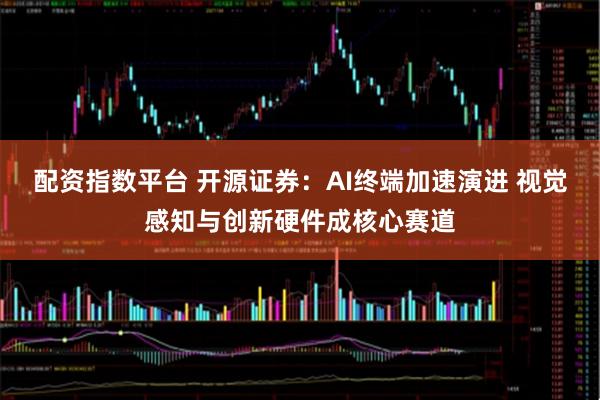 配资指数平台 开源证券：AI终端加速演进 视觉感知与创新硬件成核心赛道