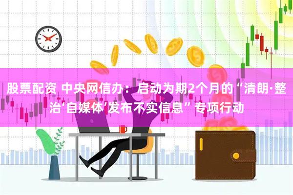 股票配资 中央网信办：启动为期2个月的“清朗·整治‘自媒体’发布不实信息”专项行动