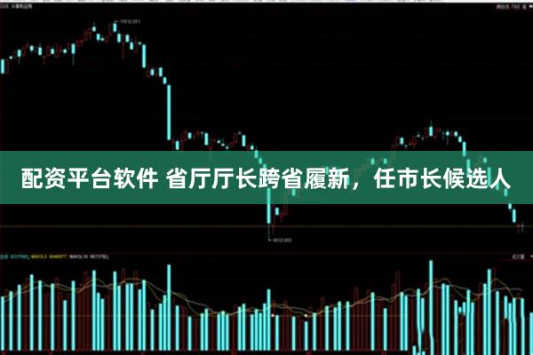 配资平台软件 省厅厅长跨省履新，任市长候选人