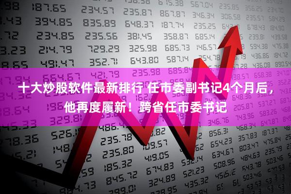 十大炒股软件最新排行 任市委副书记4个月后，他再度履新！跨省任市委书记
