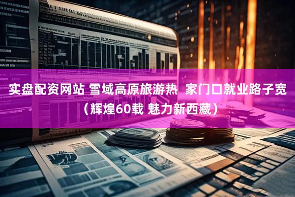 实盘配资网站 雪域高原旅游热  家门口就业路子宽（辉煌60载 魅力新西藏）