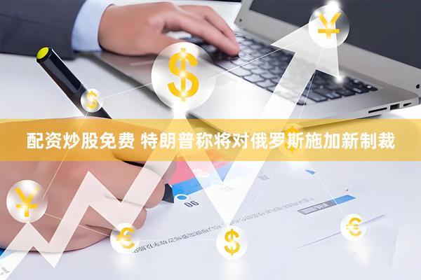 配资炒股免费 特朗普称将对俄罗斯施加新制裁