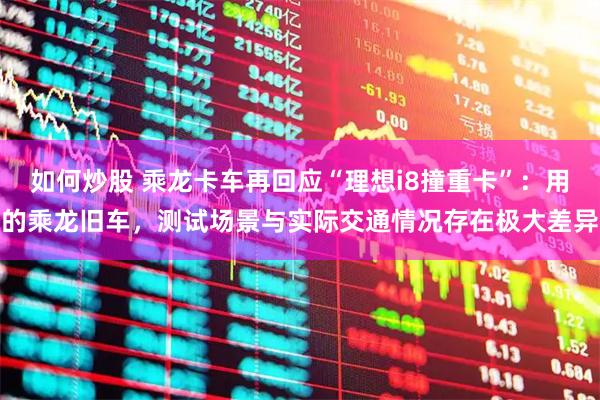 如何炒股 乘龙卡车再回应“理想i8撞重卡”：用的乘龙旧车，测试场景与实际交通情况存在极大差异