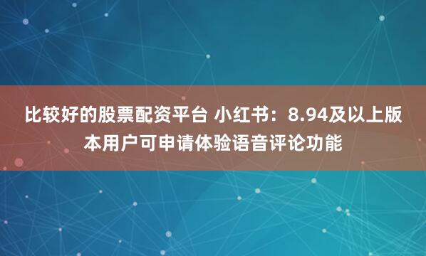 比较好的股票配资平台 小红书：8.94及以上版本用户可申请体验语音评论功能