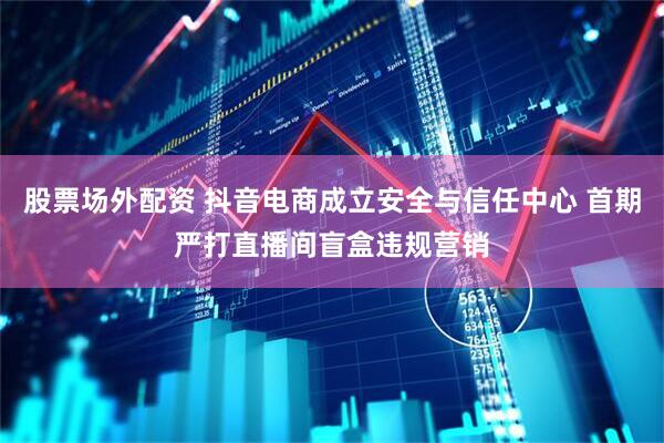 股票场外配资 抖音电商成立安全与信任中心 首期严打直播间盲盒违规营销