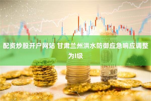配资炒股开户网站 甘肃兰州洪水防御应急响应调整为I级