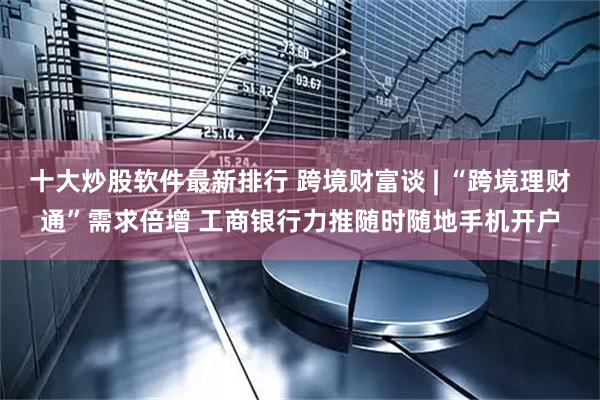 十大炒股软件最新排行 跨境财富谈 | “跨境理财通”需求倍增 工商银行力推随时随地手机开户