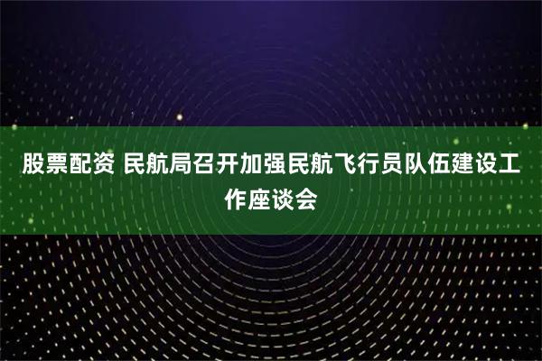 股票配资 民航局召开加强民航飞行员队伍建设工作座谈会