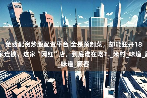 免费配资炒股配资平台 全是预制菜，却能狂开1800家连锁，这家“网红”店，到底谁在吃？_米村_味道_顾客
