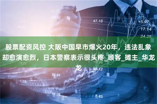 股票配资风控 大阪中国早市爆火20年，违法乱象却愈演愈烈，日本警察表示很头疼_顾客_摊主_华龙