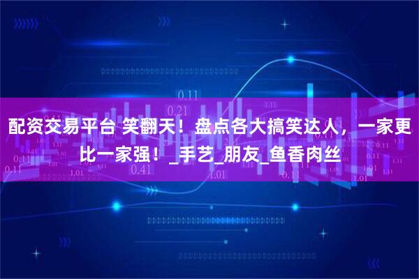 配资交易平台 笑翻天！盘点各大搞笑达人，一家更比一家强！_手艺_朋友_鱼香肉丝