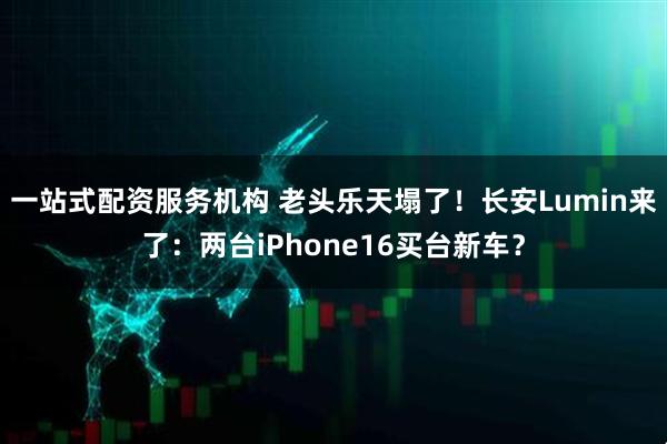 一站式配资服务机构 老头乐天塌了！长安Lumin来了：两台iPhone16买台新车？