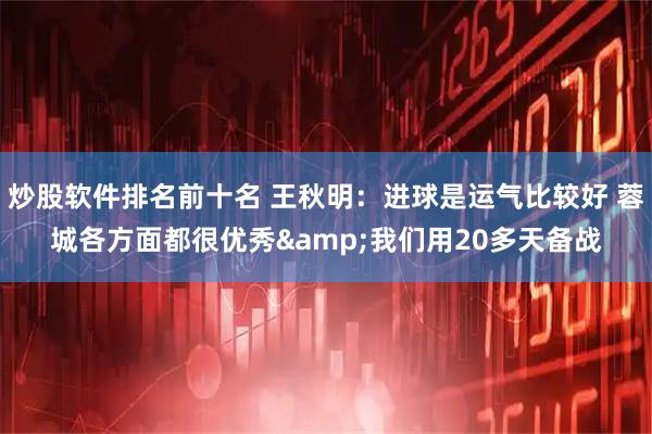 炒股软件排名前十名 王秋明：进球是运气比较好 蓉城各方面都很优秀&我们用20多天备战
