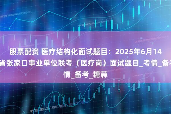股票配资 医疗结构化面试题目：2025年6月14日河北省张家口事业单位联考（医疗岗）面试题目_考情_备考_糖蒜