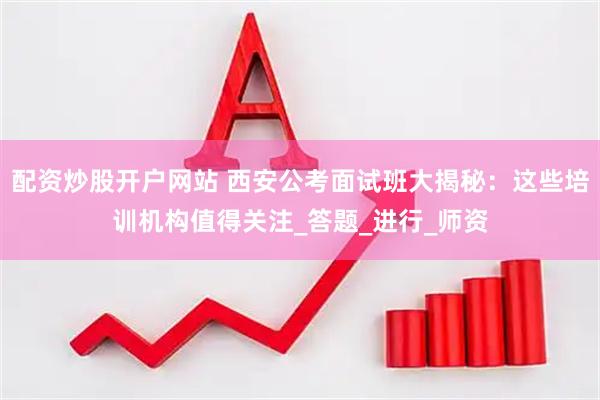 配资炒股开户网站 西安公考面试班大揭秘：这些培训机构值得关注_答题_进行_师资