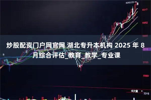 炒股配资门户网官网 湖北专升本机构 2025 年 8 月综合评估_教育_教学_专业课