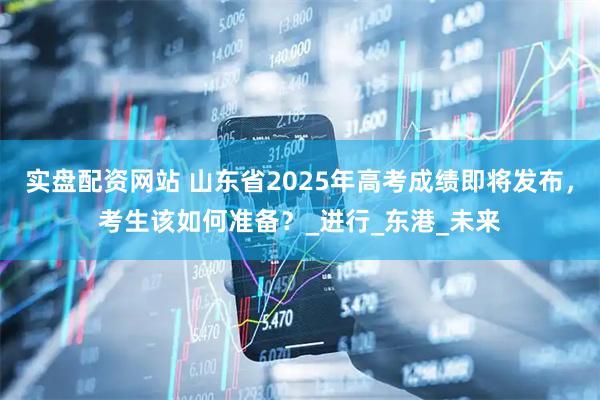 实盘配资网站 山东省2025年高考成绩即将发布，考生该如何准备？_进行_东港_未来