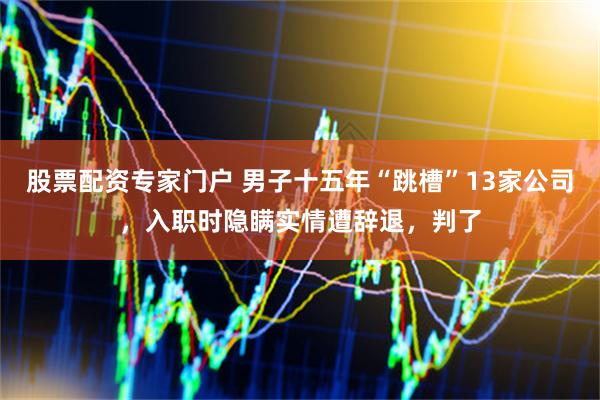 股票配资专家门户 男子十五年“跳槽”13家公司，入职时隐瞒实情遭辞退，判了