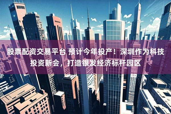 股票配资交易平台 预计今年投产！深圳作为科技投资新会，打造银发经济标杆园区