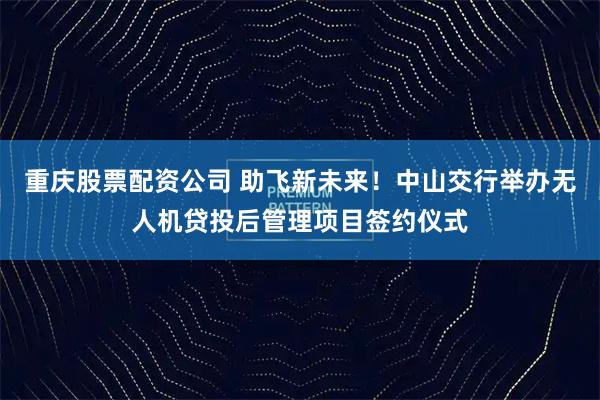 重庆股票配资公司 助飞新未来！中山交行举办无人机贷投后管理项目签约仪式