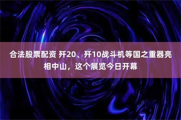 合法股票配资 歼20、歼10战斗机等国之重器亮相中山，这个展览今日开幕