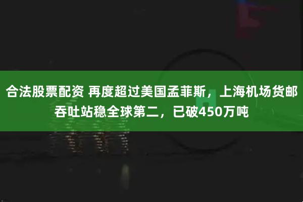 合法股票配资 再度超过美国孟菲斯，上海机场货邮吞吐站稳全球第二，已破450万吨
